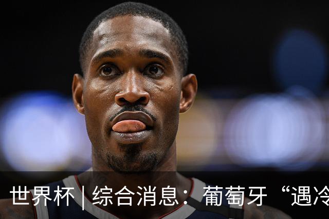 世界杯 | 综合消息：葡萄牙“遇冷” 小组赛首轮战罢