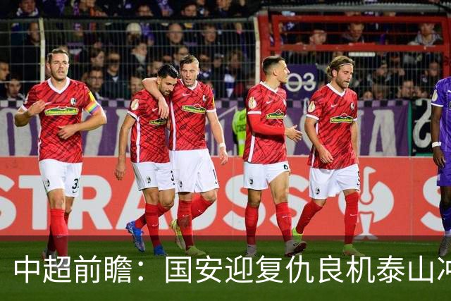 中超前瞻：国安迎复仇良机泰山冲三甲 保级区生死对决