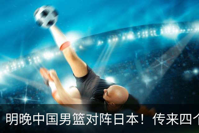 明晚中国男篮对阵日本！传来四个好消息，王俊杰杨瀚森双核领衔冲胜