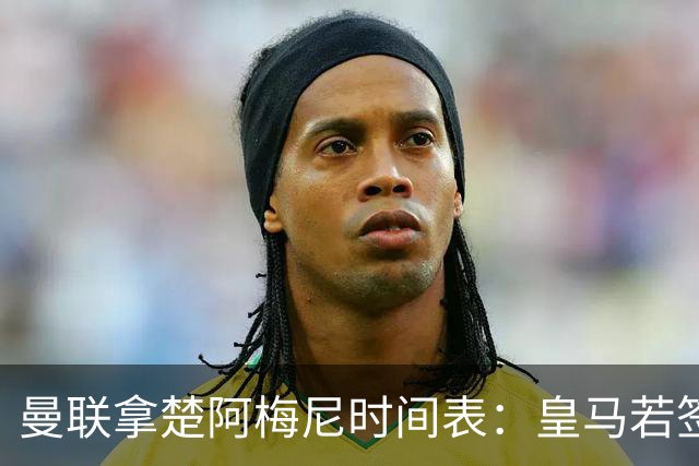 曼联拿楚阿梅尼时间表：皇马若签罗德里8月放人