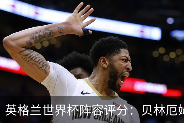 英格兰世界杯阵容评分：贝林厄姆历史级，赖斯挣扎，凯恩沮丧