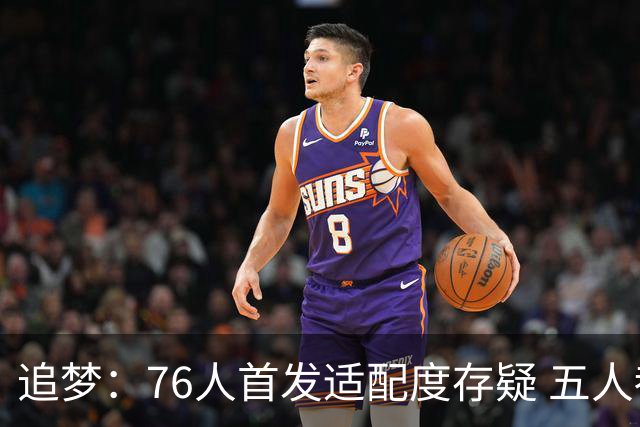 追梦：76人首发适配度存疑 五人都需要球权&同时在场并非最优解