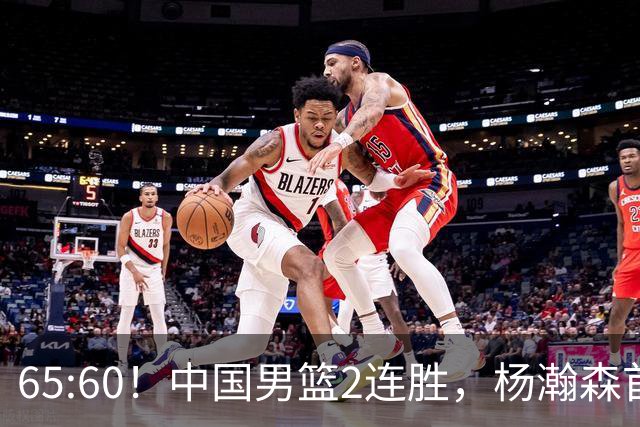 65:60！中国男篮2连胜，杨瀚森首秀7+8低迷，廖三宁爆发徐昕重伤