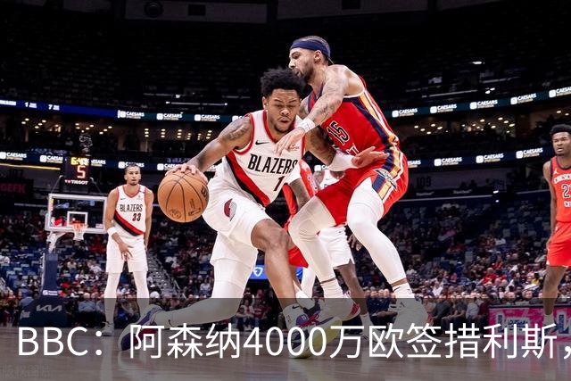 BBC：阿森纳4000万欧签措利斯，不影响球队今夏再买一名重磅前锋