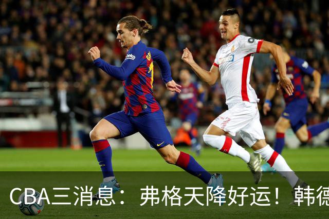 CBA三消息：弗格天降好运！韩德君升任辽篮副总，张镇麟获2400万肥约？